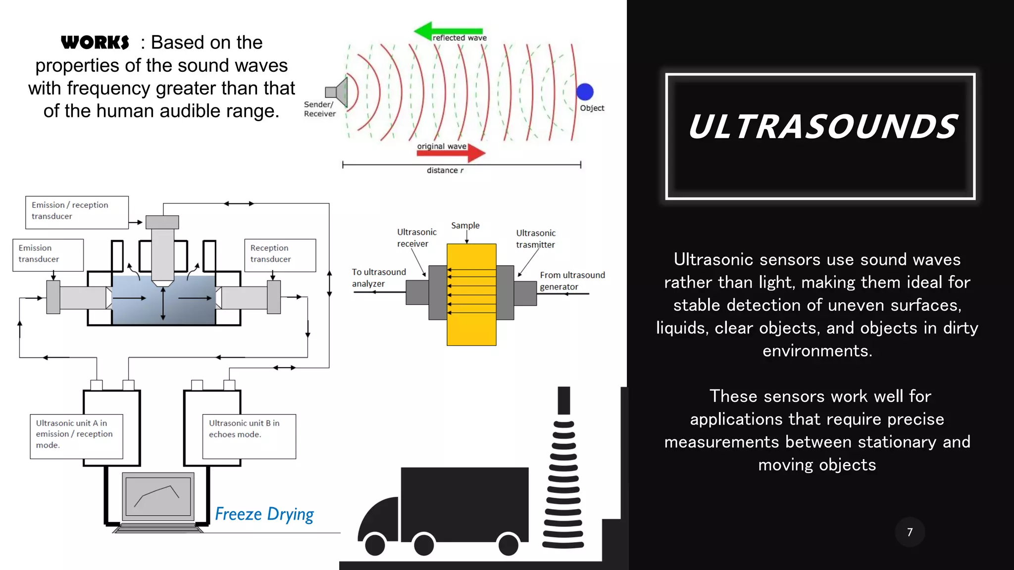ULTRASOUNDS
WORKS : Based on the
properties of the sound waves
with frequency greater than that
of the human audible range.
Ultrasonic sensors use sound waves
rather than light, making them ideal for
stable detection of uneven surfaces,
liquids, clear objects, and objects in dirty
environments.
These sensors work well for
applications that require precise
measurements between stationary and
moving objects
Freeze Drying
7
 
