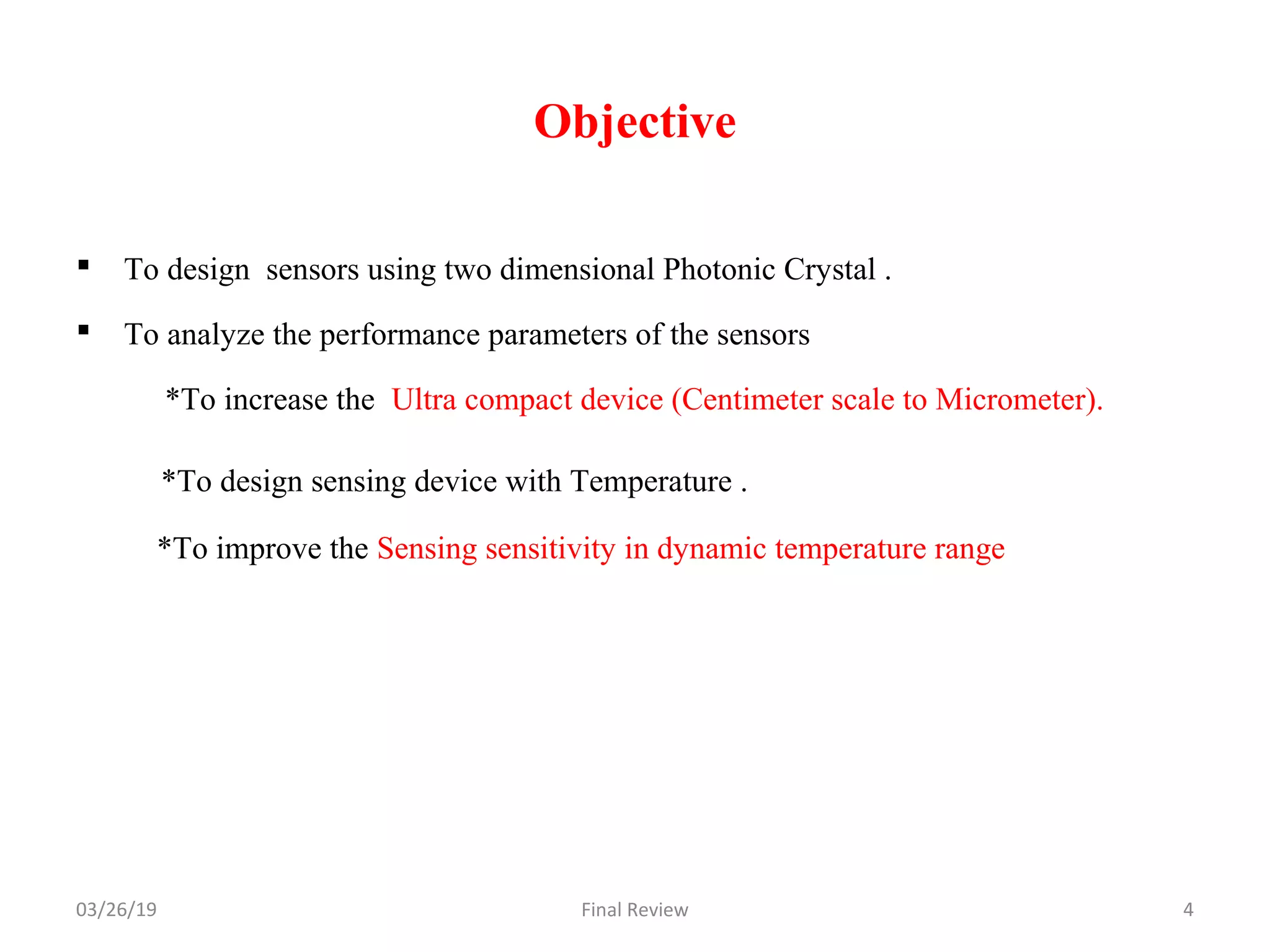 Objective
 To design sensors using two dimensional Photonic Crystal .
 To analyze the performance parameters of the sensors
*To increase the Ultra compact device (Centimeter scale to Micrometer).
*To design sensing device with Temperature .
*To improve the Sensing sensitivity in dynamic temperature range
03/26/19 Final Review 4
 