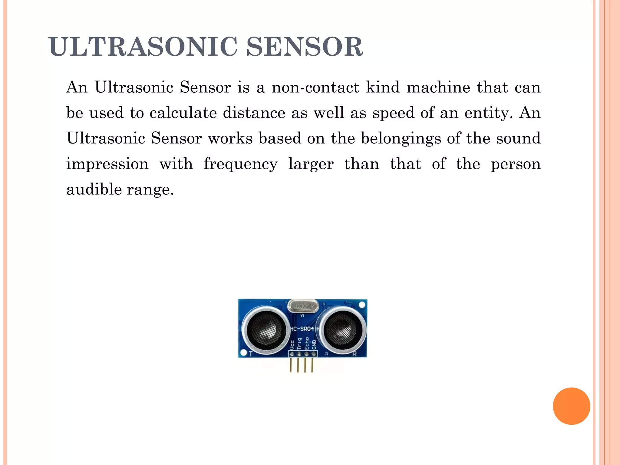 ULTRASONIC SENSOR
An Ultrasonic Sensor is a non-contact kind machine that can
be used to calculate distance as well as speed of an entity. An
Ultrasonic Sensor works based on the belongings of the sound
impression with frequency larger than that of the person
audible range.
 
 