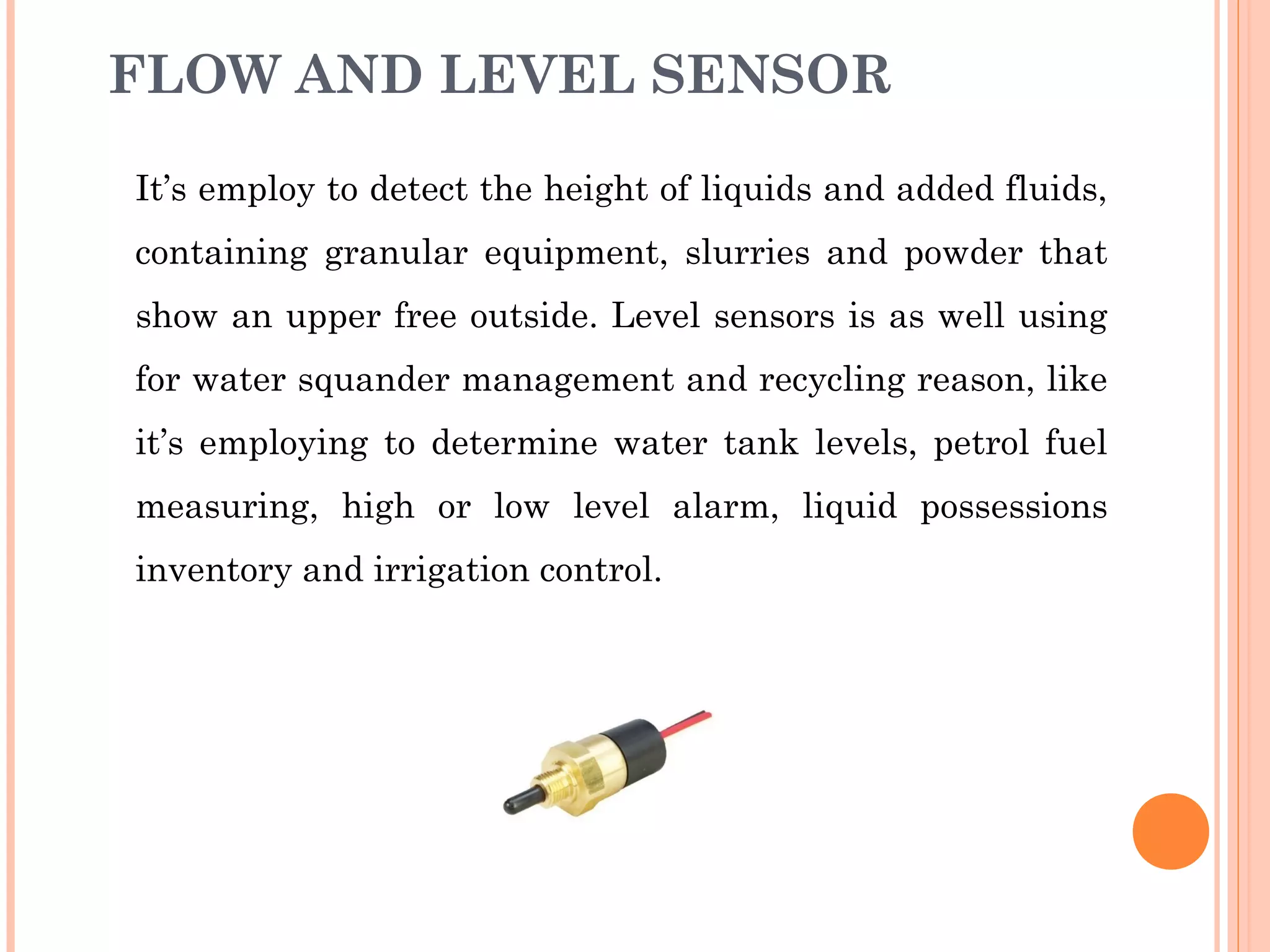 FLOW AND LEVEL SENSOR
It’s employ to detect the height of liquids and added fluids,
containing granular equipment, slurries and powder that
show an upper free outside. Level sensors is as well using
for water squander management and recycling reason, like
it’s employing to determine water tank levels, petrol fuel
measuring, high or low level alarm, liquid possessions
inventory and irrigation control.
 