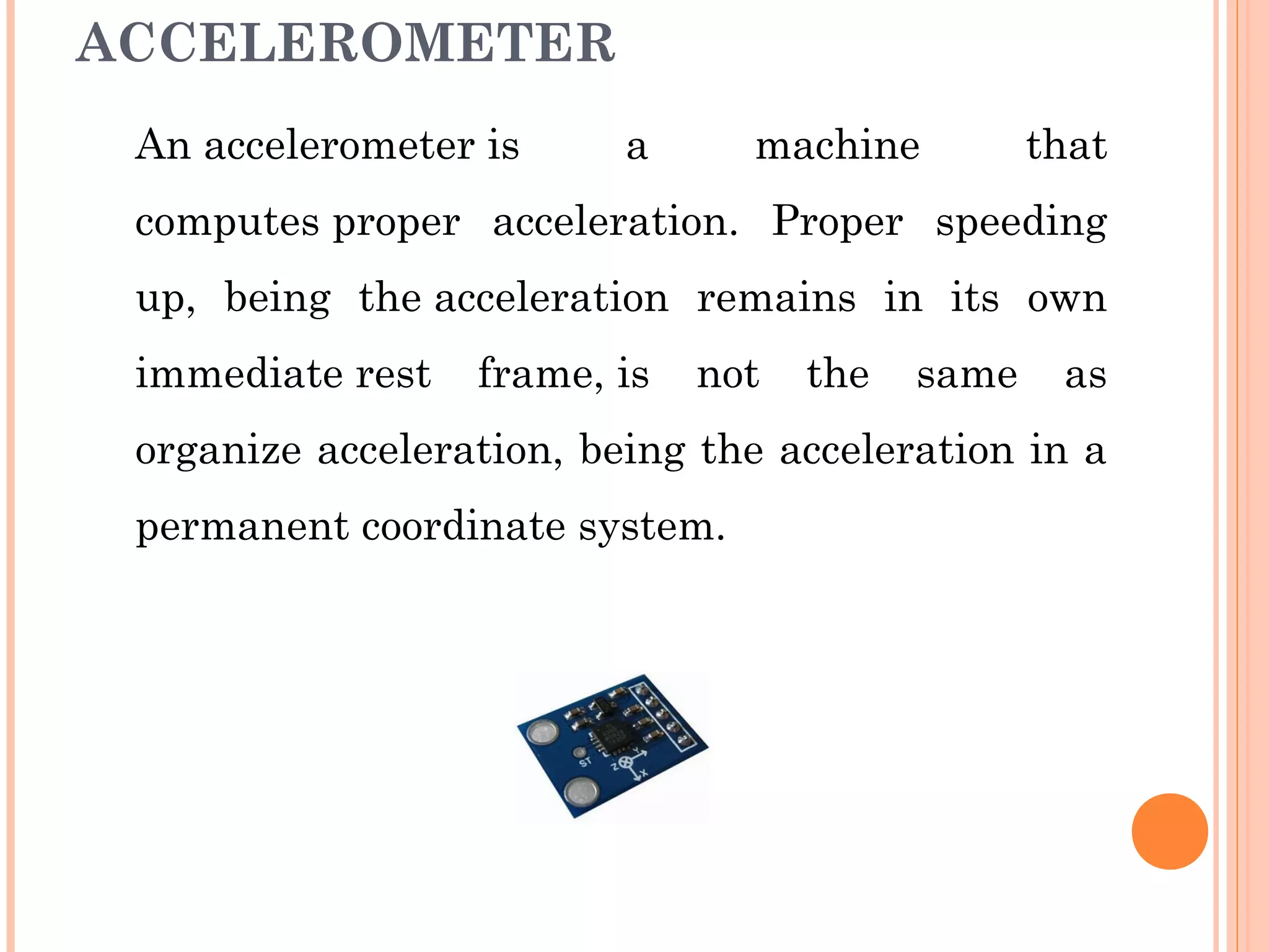 ACCELEROMETER
An accelerometer is a machine that
computes proper acceleration. Proper speeding
up, being the acceleration remains in its own
immediate rest frame, is not the same as
organize acceleration, being the acceleration in a
permanent coordinate system.
 
 