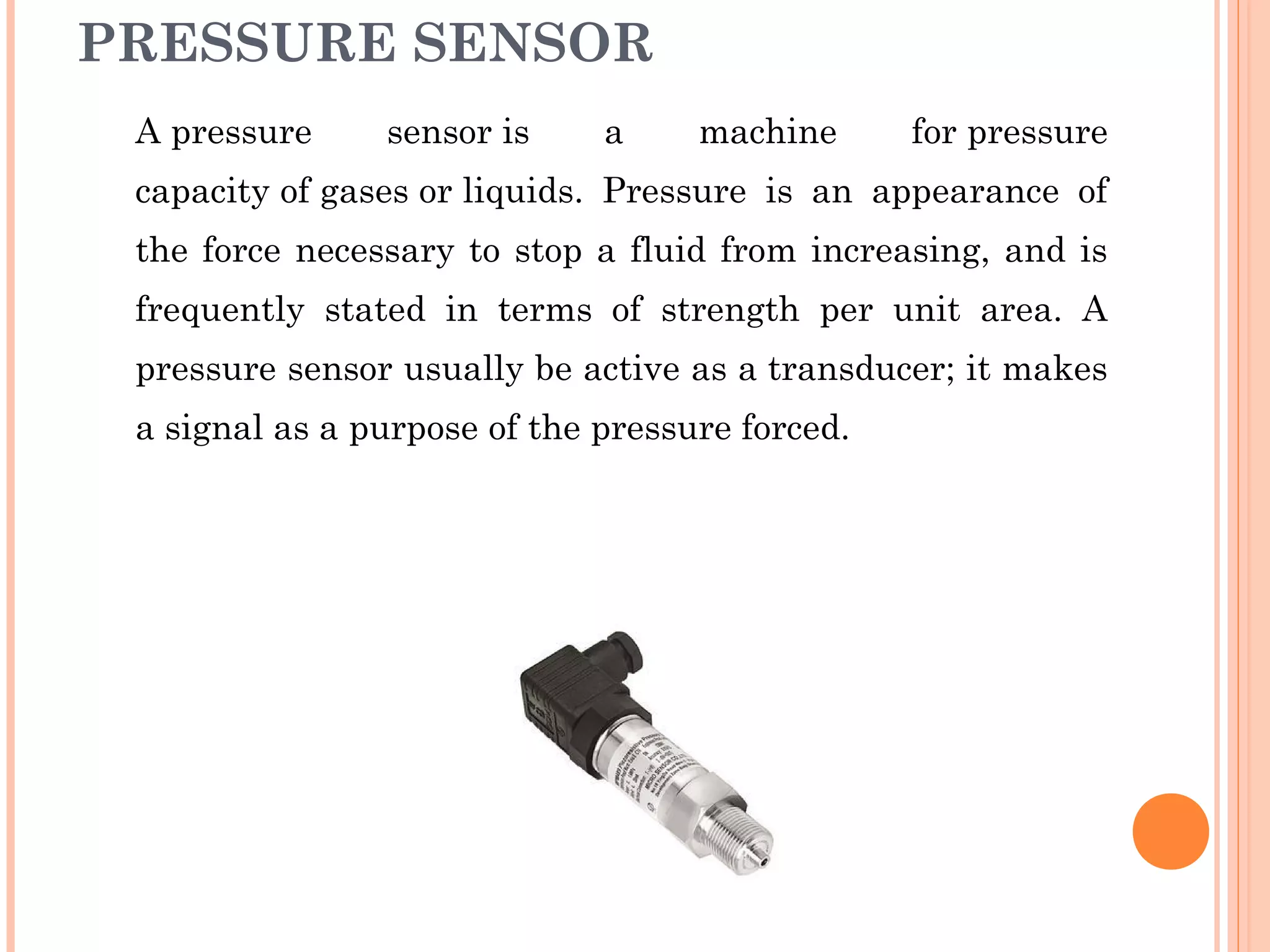 PRESSURE SENSOR
A pressure sensor is a machine for pressure
capacity of gases or liquids. Pressure is an appearance of
the force necessary to stop a fluid from increasing, and is
frequently stated in terms of strength per unit area. A
pressure sensor usually be active as a transducer; it makes
a signal as a purpose of the pressure forced.
 
 