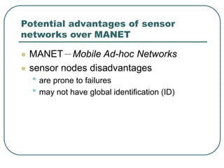 Potential advantages of sensor
networks over MANET
 MANET－Mobile Ad-hoc Networks
 sensor nodes disadvantages
• are prone to failures
• may not have global identification (ID)
 