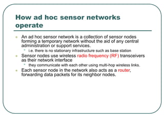 How ad hoc sensor networks
operate
 An ad hoc sensor network is a collection of sensor nodes
forming a temporary network without the aid of any central
administration or support services.
• i.e. there is no stationary infrastructure such as base station
 Sensor nodes use wireless radio frequency (RF) transceivers
as their network interface
• they communicate with each other using multi-hop wireless links.
 Each sensor node in the network also acts as a router,
forwarding data packets for its neighbor nodes.
 