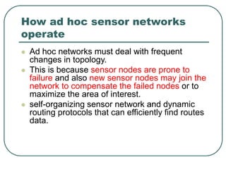 How ad hoc sensor networks
operate
 Ad hoc networks must deal with frequent
changes in topology.
 This is because sensor nodes are prone to
failure and also new sensor nodes may join the
network to compensate the failed nodes or to
maximize the area of interest.
 self-organizing sensor network and dynamic
routing protocols that can efficiently find routes
data.
 