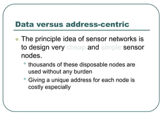 Data versus address-centric
 The principle idea of sensor networks is
to design very cheap and simple sensor
nodes.
• thousands of these disposable nodes are
used without any burden
• Giving a unique address for each node is
costly especially
 