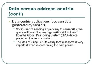 Data versus address-centric
(cont’)
 Data-centric applications focus on data
generated by sensors.
• So, instead of sending a query say to sensor #45, the
query will be sent to say region #6 which is known
from the Global Positioning System (GPS) device
placed on the sensor nodes.
• The idea of using GPS to easily locate sensors is very
important when disseminating the data packet.
 