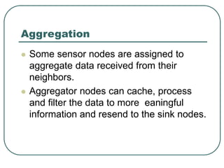 Aggregation
 Some sensor nodes are assigned to
aggregate data received from their
neighbors.
 Aggregator nodes can cache, process
and filter the data to more eaningful
information and resend to the sink nodes.
 