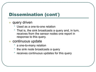 Dissemination (cont’)
 query driven
• Used as a one-to-one relation
• That is, the sink broadcasts a query and, in turn,
receives from the sensor nodes one report in
response to this query.
 continuous update
• a one-to-many relation
• the sink node broadcasts a query
• receives continuous updates for this query
 