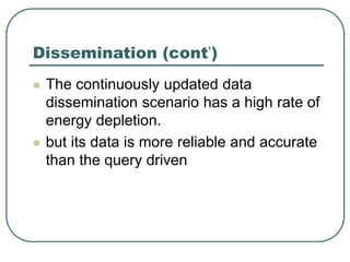 Dissemination (cont’)
 The continuously updated data
dissemination scenario has a high rate of
energy depletion.
 but its data is more reliable and accurate
than the query driven
 