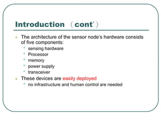 Introduction （cont’）
 The architecture of the sensor node’s hardware consists
of five components:
• sensing hardware
• Processor
• memory
• power supply
• transceiver
 These devices are easily deployed
• no infrastructure and human control are needed
 