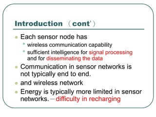 Introduction （cont’）
 Each sensor node has
• wireless communication capability
• sufficient intelligence for signal processing
and for disseminating the data
 Communication in sensor networks is
not typically end to end.
 and wireless network
 Energy is typically more limited in sensor
networks.－difficulty in recharging
 