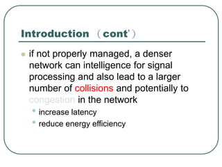 Introduction （cont’）
 if not properly managed, a denser
network can intelligence for signal
processing and also lead to a larger
number of collisions and potentially to
congestion in the network
• increase latency
• reduce energy efficiency
 