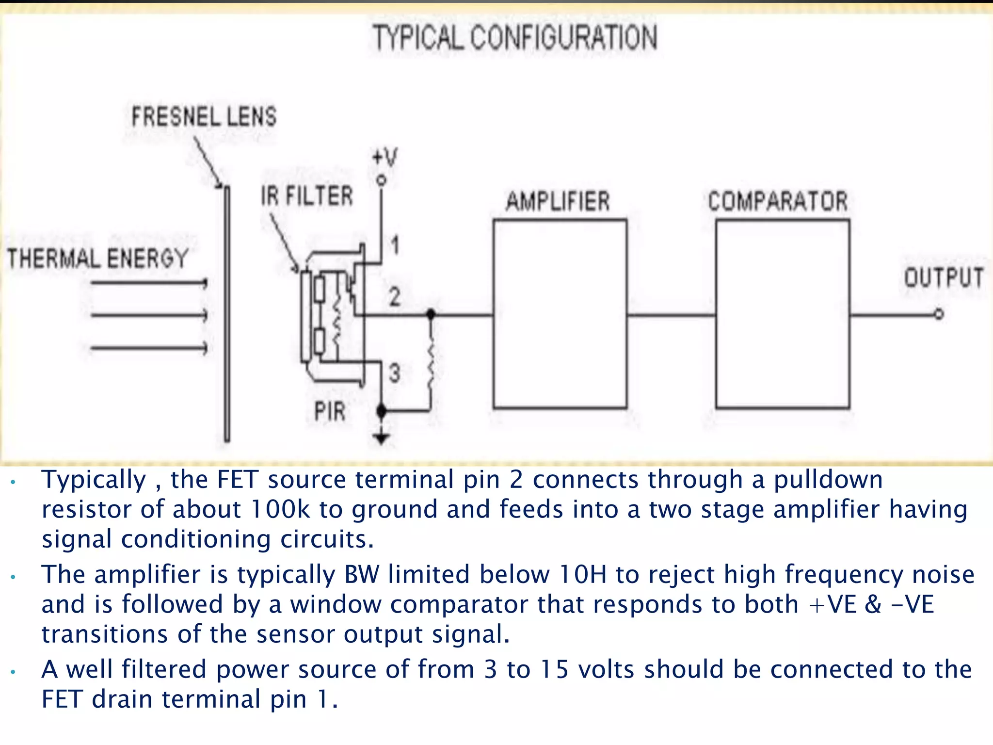• Typically , the FET source terminal pin 2 connects through a pulldown
resistor of about 100k to ground and feeds into a two stage amplifier having
signal conditioning circuits.
• The amplifier is typically BW limited below 10H to reject high frequency noise
and is followed by a window comparator that responds to both +VE & -VE
transitions of the sensor output signal.
• A well filtered power source of from 3 to 15 volts should be connected to the
FET drain terminal pin 1.
 