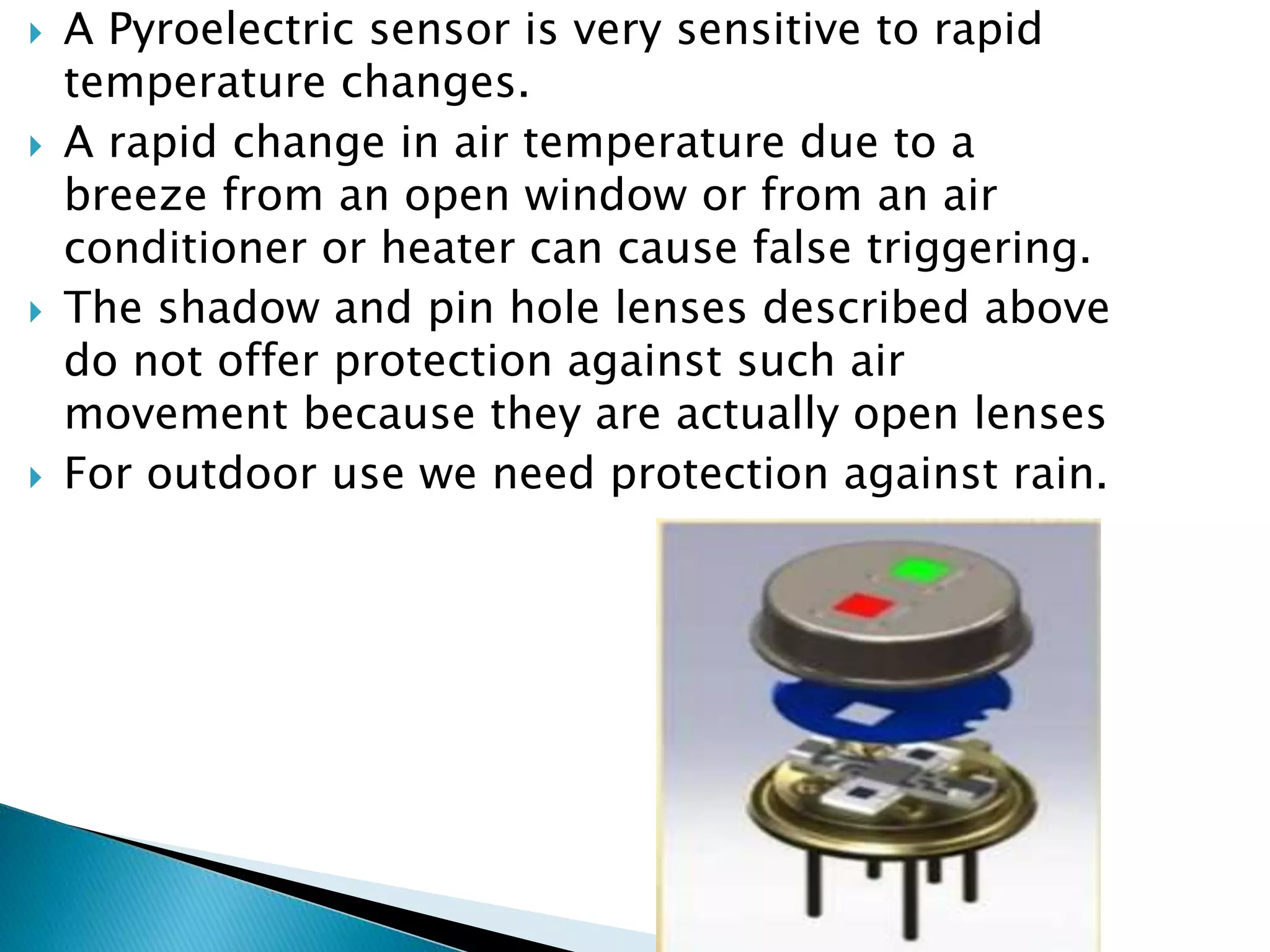  A Pyroelectric sensor is very sensitive to rapid
temperature changes.
 A rapid change in air temperature due to a
breeze from an open window or from an air
conditioner or heater can cause false triggering.
 The shadow and pin hole lenses described above
do not offer protection against such air
movement because they are actually open lenses
 For outdoor use we need protection against rain.
 