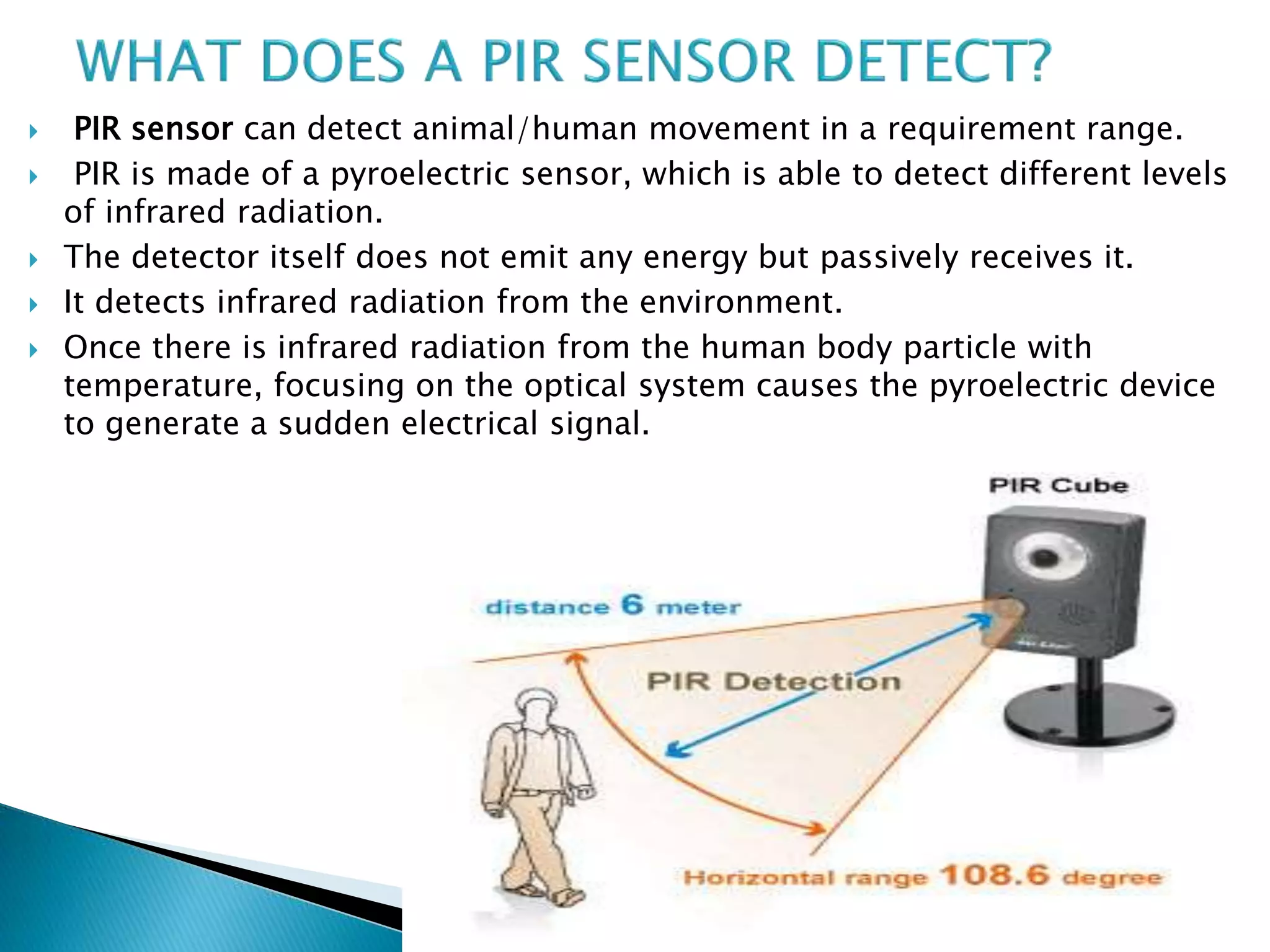 PIR sensor can detect animal/human movement in a requirement range.
 PIR is made of a pyroelectric sensor, which is able to detect different levels
of infrared radiation.
 The detector itself does not emit any energy but passively receives it.
 It detects infrared radiation from the environment.
 Once there is infrared radiation from the human body particle with
temperature, focusing on the optical system causes the pyroelectric device
to generate a sudden electrical signal.
 