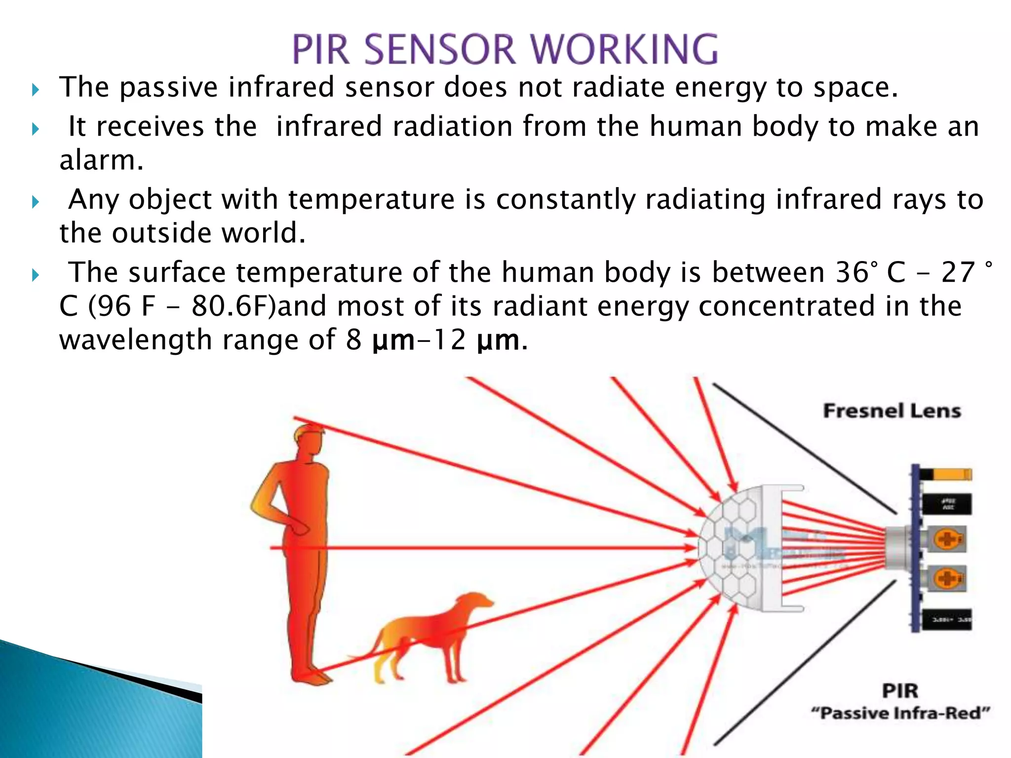  The passive infrared sensor does not radiate energy to space.
 It receives the infrared radiation from the human body to make an
alarm.
 Any object with temperature is constantly radiating infrared rays to
the outside world.
 The surface temperature of the human body is between 36° C - 27 °
C (96 F - 80.6F)and most of its radiant energy concentrated in the
wavelength range of 8 μm-12 μm.
 