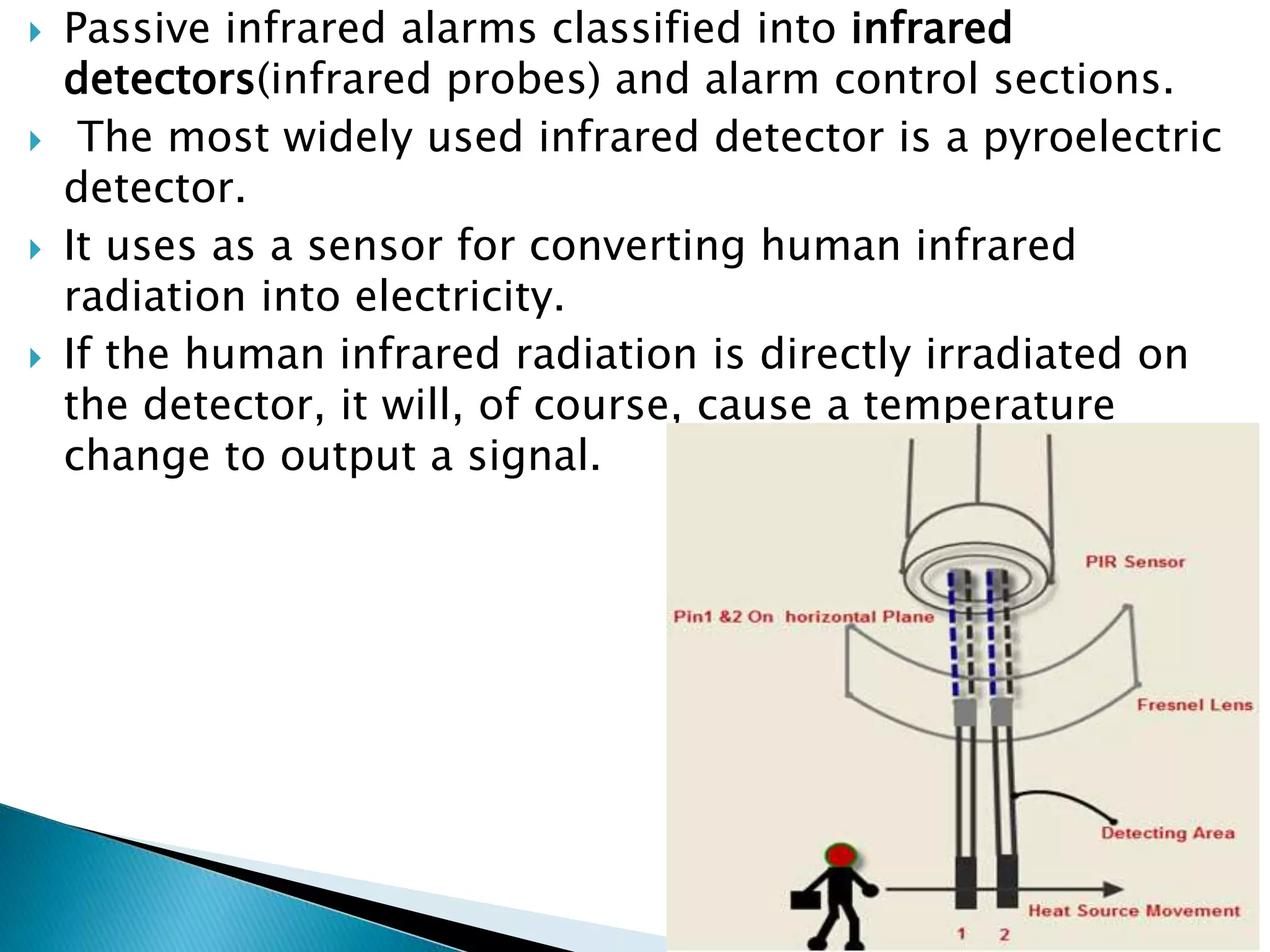  Passive infrared alarms classified into infrared
detectors(infrared probes) and alarm control sections.
 The most widely used infrared detector is a pyroelectric
detector.
 It uses as a sensor for converting human infrared
radiation into electricity.
 If the human infrared radiation is directly irradiated on
the detector, it will, of course, cause a temperature
change to output a signal.
 