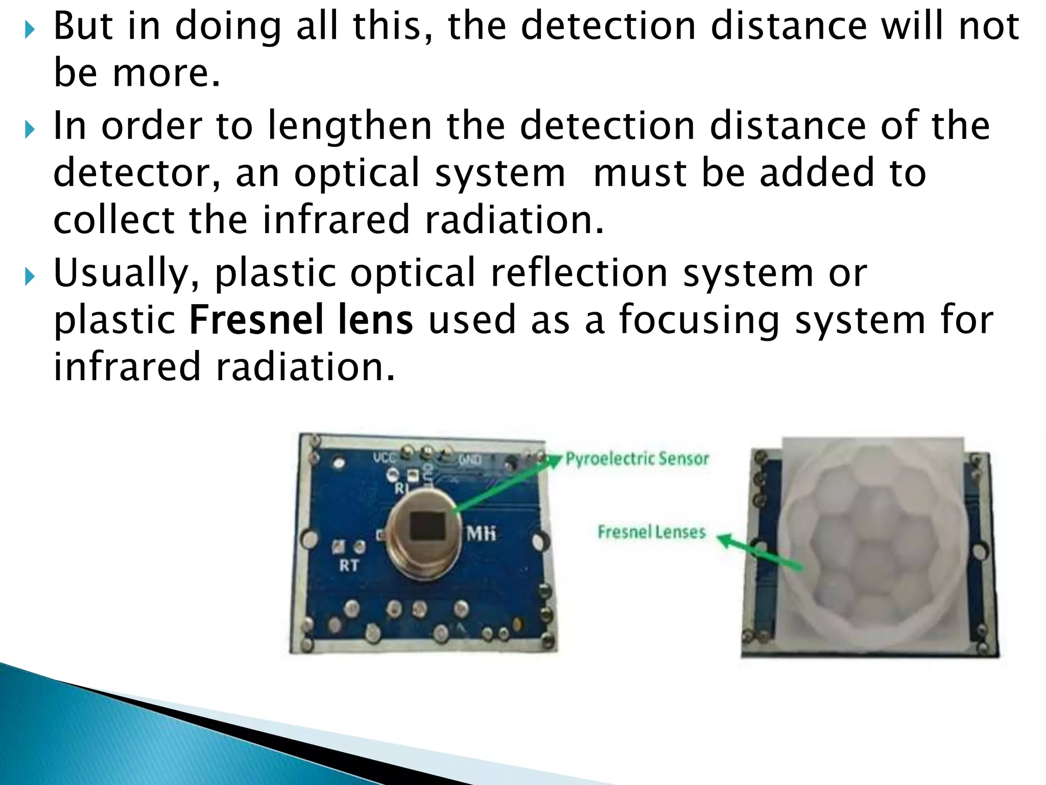  But in doing all this, the detection distance will not
be more.
 In order to lengthen the detection distance of the
detector, an optical system must be added to
collect the infrared radiation.
 Usually, plastic optical reflection system or
plastic Fresnel lens used as a focusing system for
infrared radiation.
 