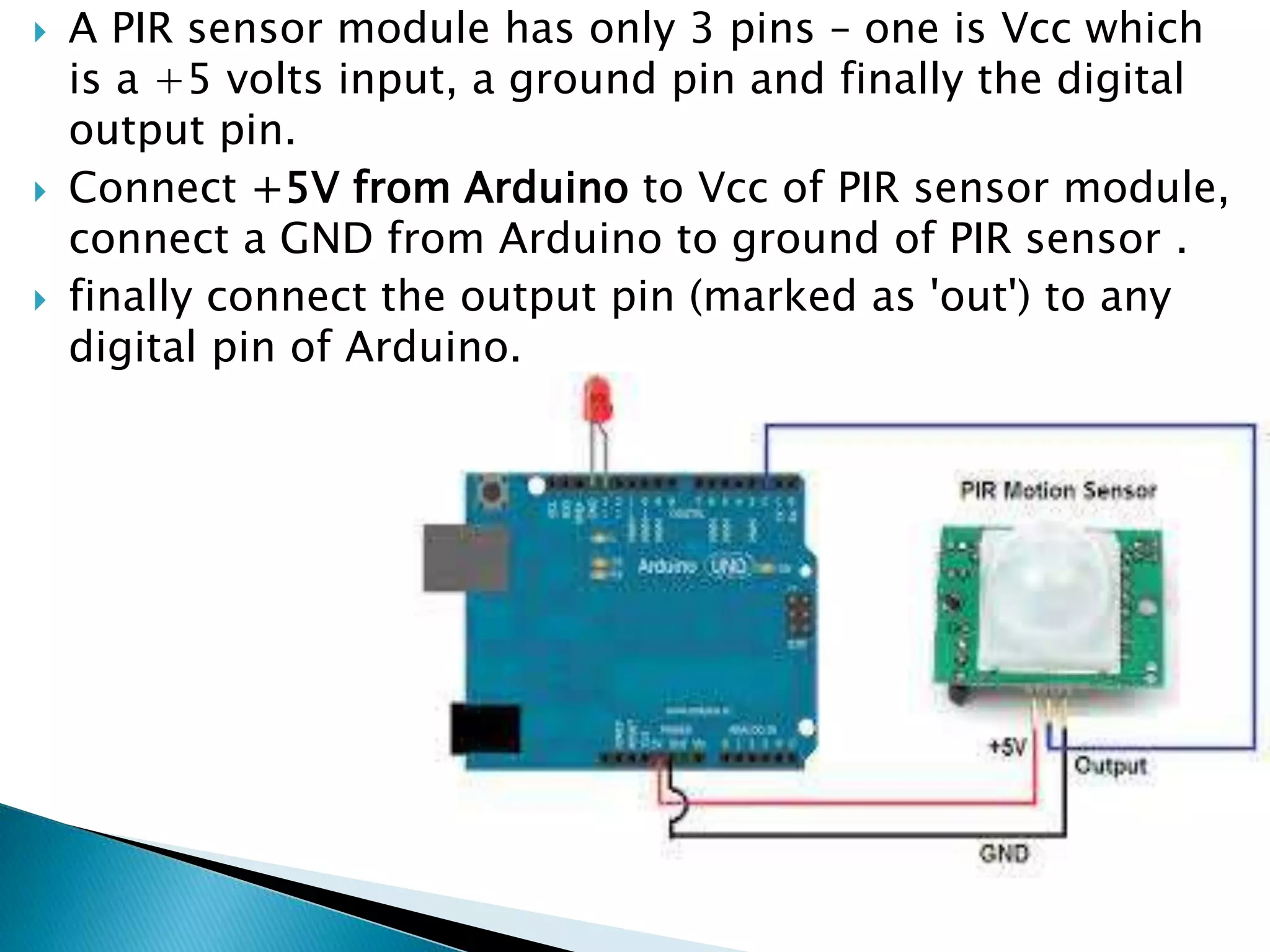 A PIR sensor module has only 3 pins – one is Vcc which
is a +5 volts input, a ground pin and finally the digital
output pin.
 Connect +5V from Arduino to Vcc of PIR sensor module,
connect a GND from Arduino to ground of PIR sensor .
 finally connect the output pin (marked as 'out') to any
digital pin of Arduino.
 