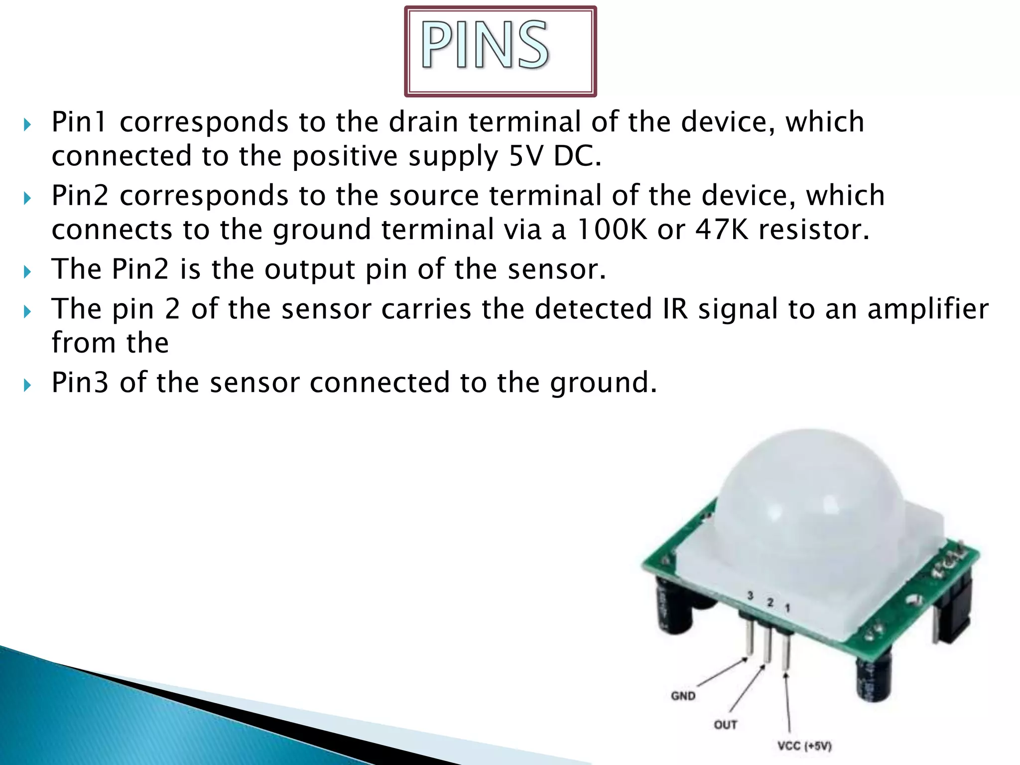  Pin1 corresponds to the drain terminal of the device, which
connected to the positive supply 5V DC.
 Pin2 corresponds to the source terminal of the device, which
connects to the ground terminal via a 100K or 47K resistor.
 The Pin2 is the output pin of the sensor.
 The pin 2 of the sensor carries the detected IR signal to an amplifier
from the
 Pin3 of the sensor connected to the ground.
 