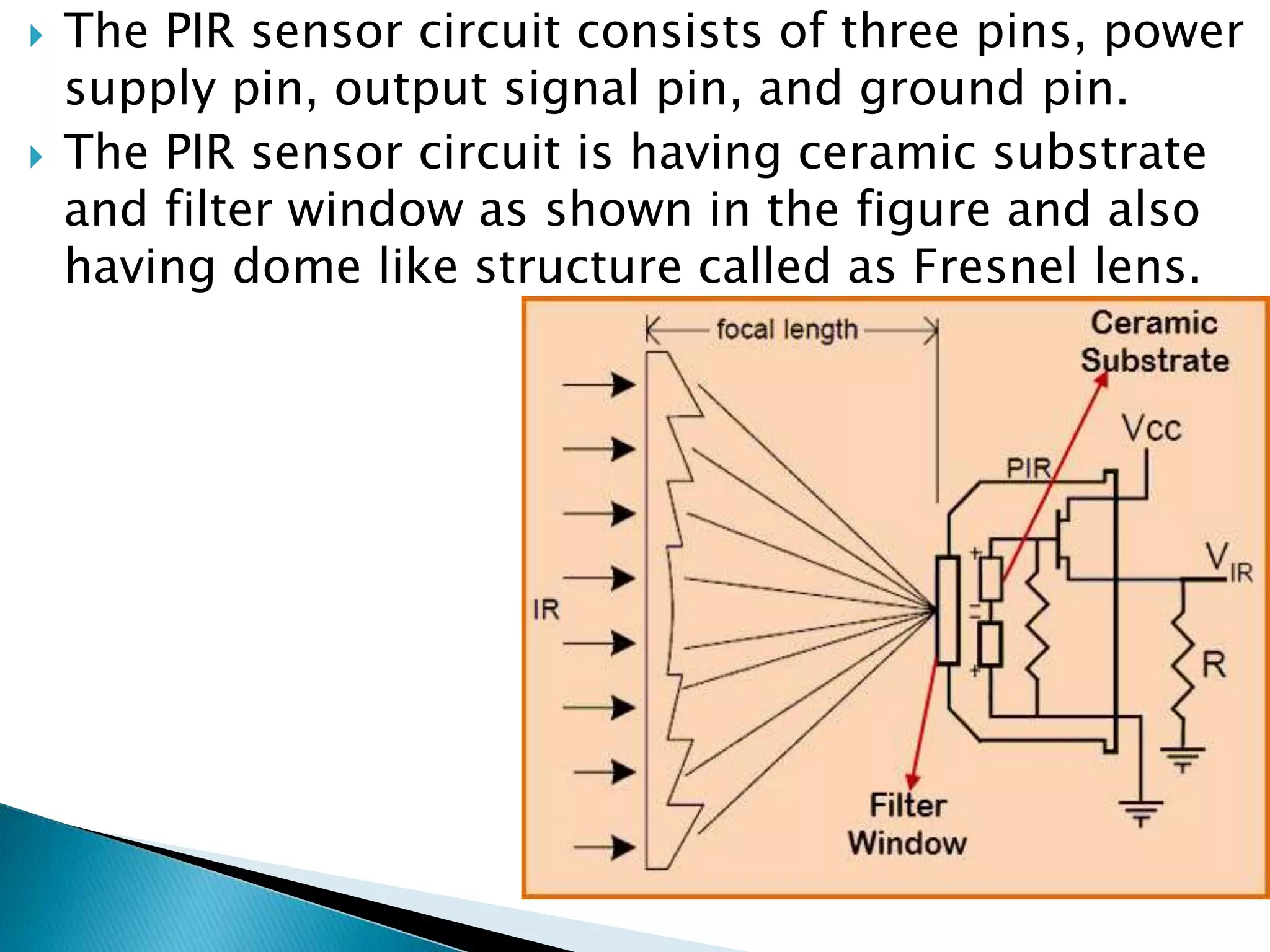  The PIR sensor circuit consists of three pins, power
supply pin, output signal pin, and ground pin.
 The PIR sensor circuit is having ceramic substrate
and filter window as shown in the figure and also
having dome like structure called as Fresnel lens.
 