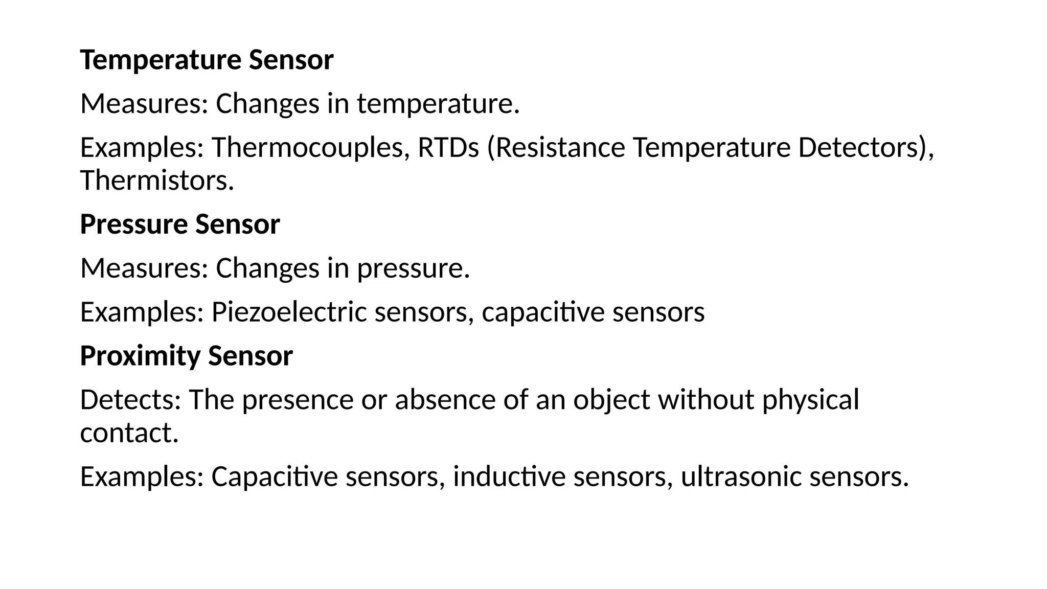 Temperature Sensor
Measures: Changes in temperature.
Examples: Thermocouples, RTDs (Resistance Temperature Detectors),
Thermistors.
Pressure Sensor
Measures: Changes in pressure.
Examples: Piezoelectric sensors, capacitive sensors
Proximity Sensor
Detects: The presence or absence of an object without physical
contact.
Examples: Capacitive sensors, inductive sensors, ultrasonic sensors.
 