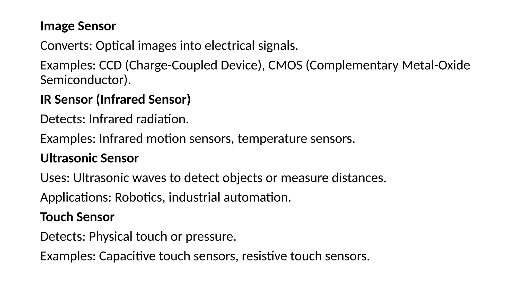 Image Sensor
Converts: Optical images into electrical signals.
Examples: CCD (Charge-Coupled Device), CMOS (Complementary Metal-Oxide
Semiconductor).
IR Sensor (Infrared Sensor)
Detects: Infrared radiation.
Examples: Infrared motion sensors, temperature sensors.
Ultrasonic Sensor
Uses: Ultrasonic waves to detect objects or measure distances.
Applications: Robotics, industrial automation.
Touch Sensor
Detects: Physical touch or pressure.
Examples: Capacitive touch sensors, resistive touch sensors.
 