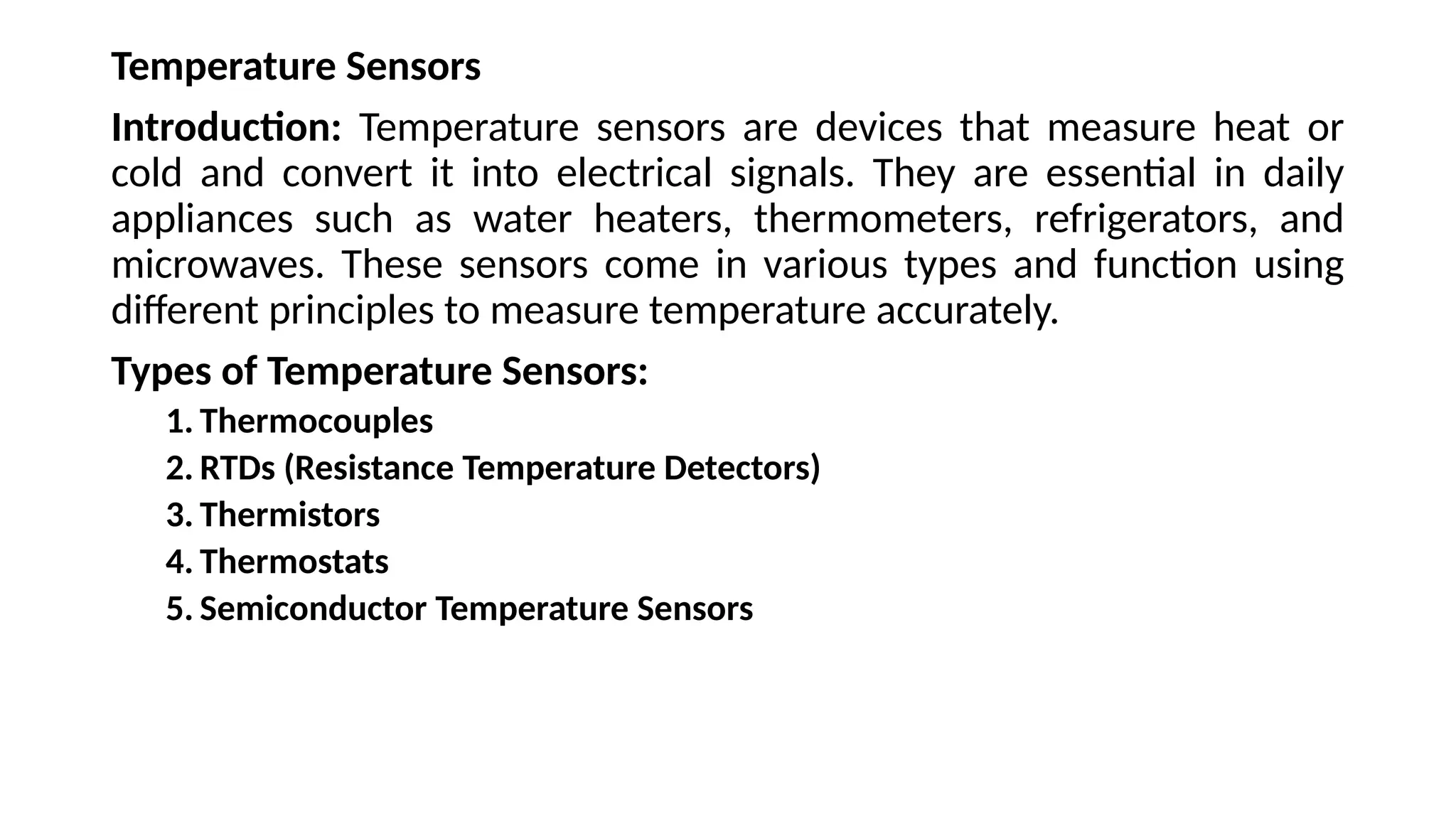 Temperature Sensors
Introduction: Temperature sensors are devices that measure heat or
cold and convert it into electrical signals. They are essential in daily
appliances such as water heaters, thermometers, refrigerators, and
microwaves. These sensors come in various types and function using
different principles to measure temperature accurately.
Types of Temperature Sensors:
1. Thermocouples
2. RTDs (Resistance Temperature Detectors)
3. Thermistors
4. Thermostats
5. Semiconductor Temperature Sensors
 