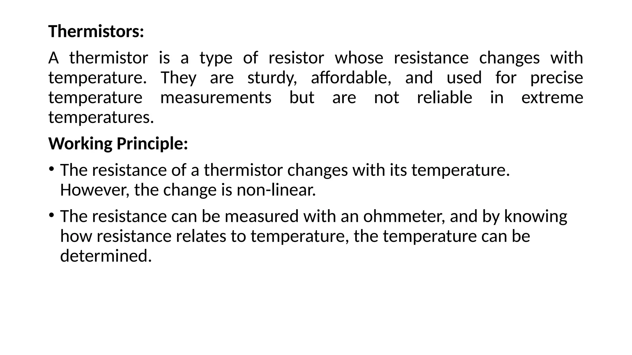 Thermistors:
A thermistor is a type of resistor whose resistance changes with
temperature. They are sturdy, affordable, and used for precise
temperature measurements but are not reliable in extreme
temperatures.
Working Principle:
• The resistance of a thermistor changes with its temperature.
However, the change is non-linear.
• The resistance can be measured with an ohmmeter, and by knowing
how resistance relates to temperature, the temperature can be
determined.
 