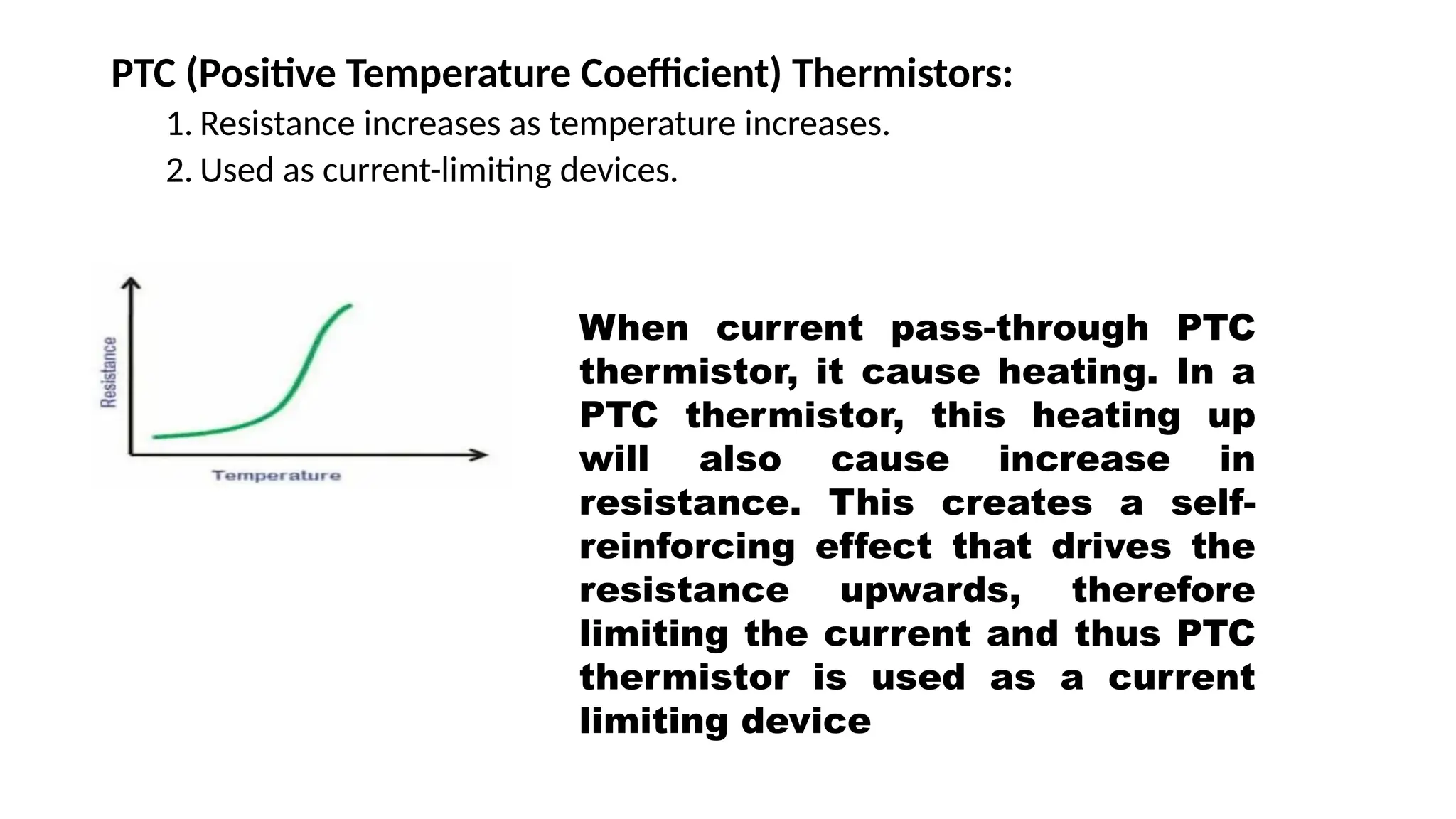 PTC (Positive Temperature Coefficient) Thermistors:
1. Resistance increases as temperature increases.
2. Used as current-limiting devices.
When current pass-through PTC
thermistor, it cause heating. In a
PTC thermistor, this heating up
will also cause increase in
resistance. This creates a self-
reinforcing effect that drives the
resistance upwards, therefore
limiting the current and thus PTC
thermistor is used as a current
limiting device
 