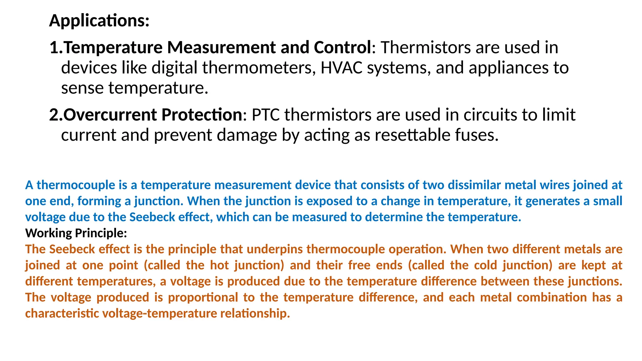 Applications:
1.Temperature Measurement and Control: Thermistors are used in
devices like digital thermometers, HVAC systems, and appliances to
sense temperature.
2.Overcurrent Protection: PTC thermistors are used in circuits to limit
current and prevent damage by acting as resettable fuses.
A thermocouple is a temperature measurement device that consists of two dissimilar metal wires joined at
one end, forming a junction. When the junction is exposed to a change in temperature, it generates a small
voltage due to the Seebeck effect, which can be measured to determine the temperature.
Working Principle:
The Seebeck effect is the principle that underpins thermocouple operation. When two different metals are
joined at one point (called the hot junction) and their free ends (called the cold junction) are kept at
different temperatures, a voltage is produced due to the temperature difference between these junctions.
The voltage produced is proportional to the temperature difference, and each metal combination has a
characteristic voltage-temperature relationship.
 
