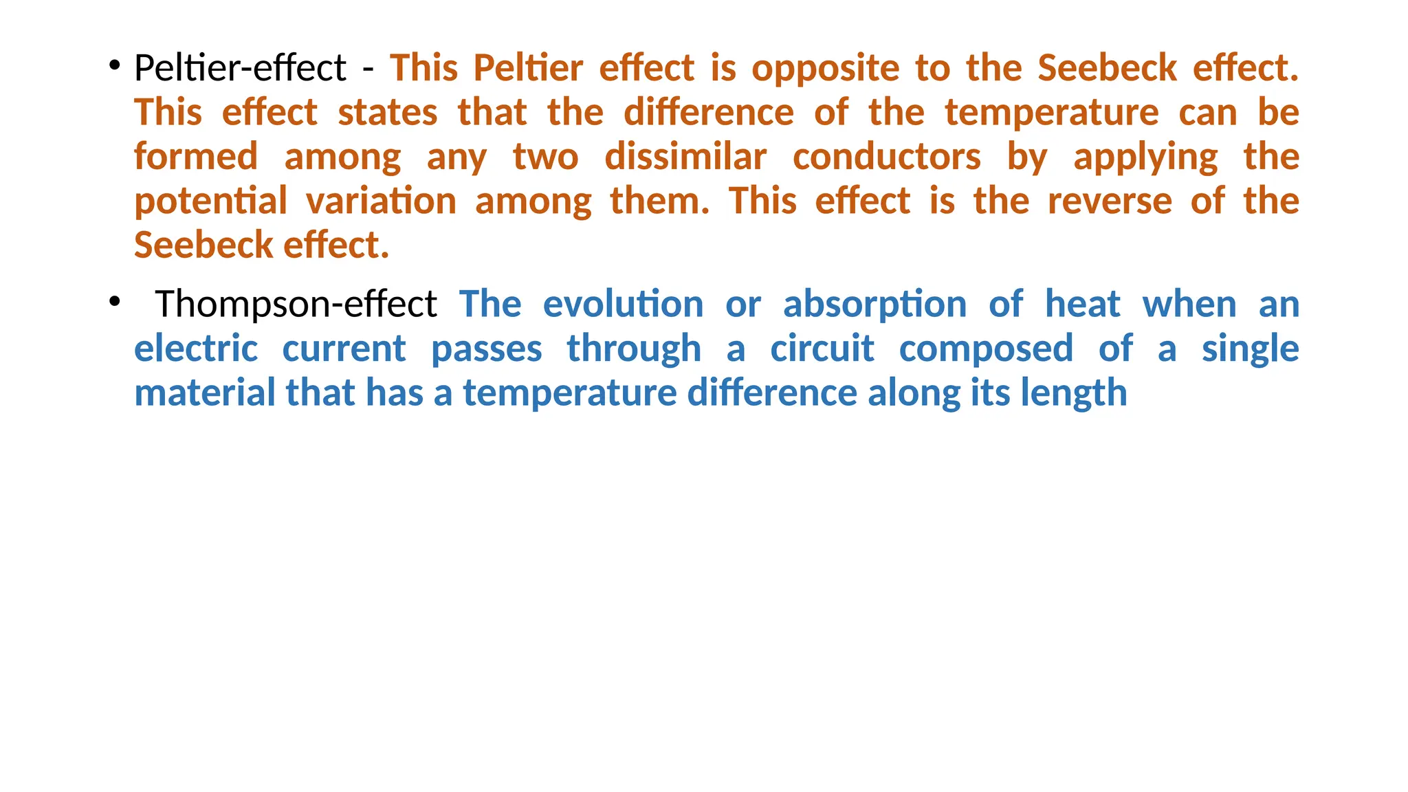 • Peltier-effect - This Peltier effect is opposite to the Seebeck effect.
This effect states that the difference of the temperature can be
formed among any two dissimilar conductors by applying the
potential variation among them. This effect is the reverse of the
Seebeck effect.
• Thompson-effect The evolution or absorption of heat when an
electric current passes through a circuit composed of a single
material that has a temperature difference along its length
 