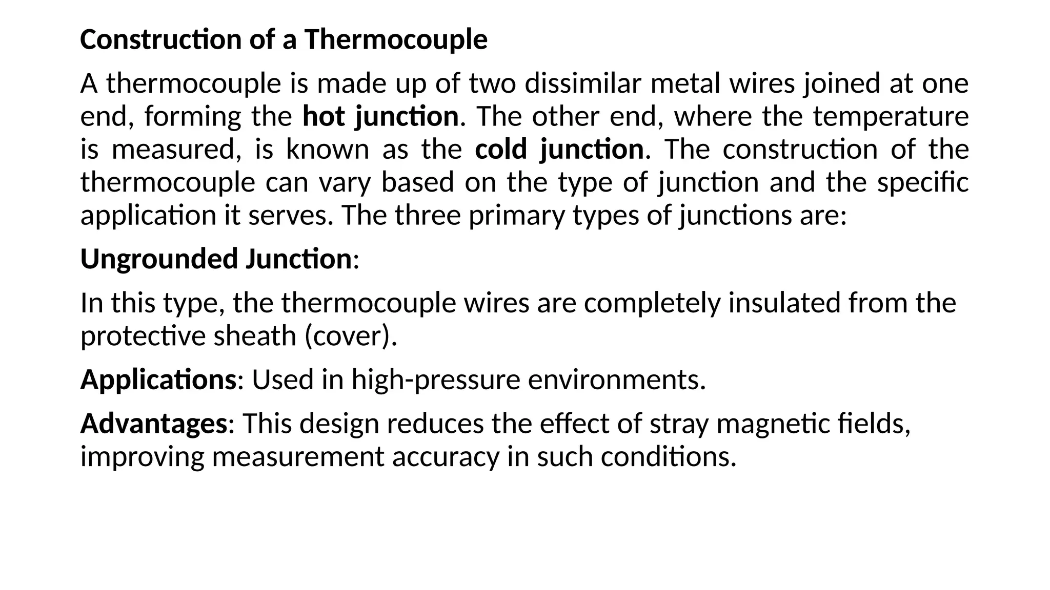 Construction of a Thermocouple
A thermocouple is made up of two dissimilar metal wires joined at one
end, forming the hot junction. The other end, where the temperature
is measured, is known as the cold junction. The construction of the
thermocouple can vary based on the type of junction and the specific
application it serves. The three primary types of junctions are:
Ungrounded Junction:
In this type, the thermocouple wires are completely insulated from the
protective sheath (cover).
Applications: Used in high-pressure environments.
Advantages: This design reduces the effect of stray magnetic fields,
improving measurement accuracy in such conditions.
 