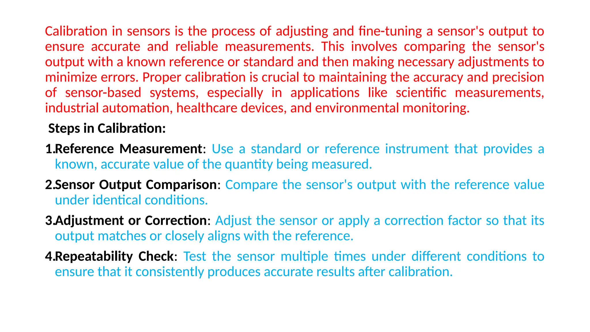 Calibration in sensors is the process of adjusting and fine-tuning a sensor's output to
ensure accurate and reliable measurements. This involves comparing the sensor's
output with a known reference or standard and then making necessary adjustments to
minimize errors. Proper calibration is crucial to maintaining the accuracy and precision
of sensor-based systems, especially in applications like scientific measurements,
industrial automation, healthcare devices, and environmental monitoring.
Steps in Calibration:
1.Reference Measurement: Use a standard or reference instrument that provides a
known, accurate value of the quantity being measured.
2.Sensor Output Comparison: Compare the sensor's output with the reference value
under identical conditions.
3.Adjustment or Correction: Adjust the sensor or apply a correction factor so that its
output matches or closely aligns with the reference.
4.Repeatability Check: Test the sensor multiple times under different conditions to
ensure that it consistently produces accurate results after calibration.
 