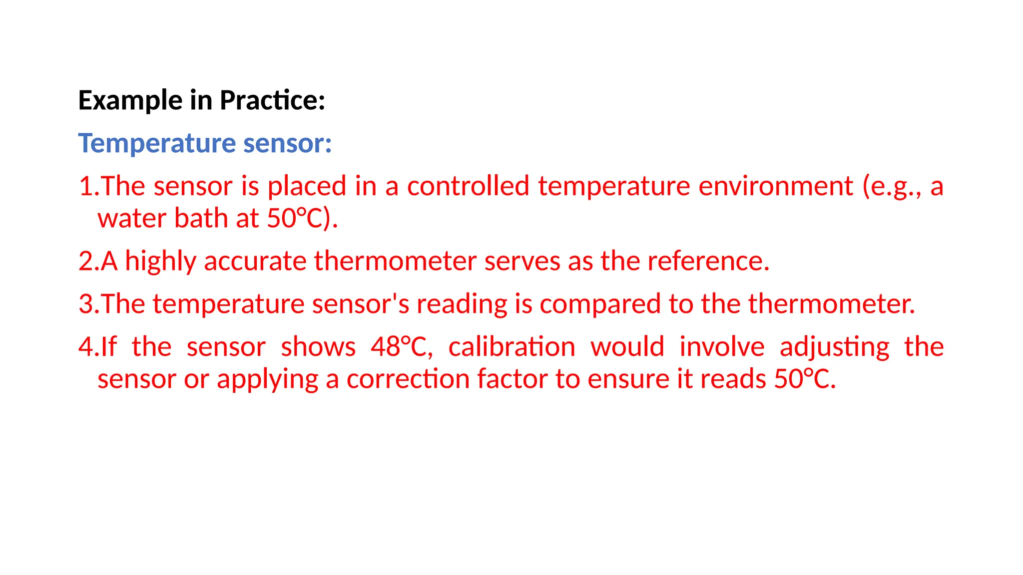 Example in Practice:
Temperature sensor:
1.The sensor is placed in a controlled temperature environment (e.g., a
water bath at 50°C).
2.A highly accurate thermometer serves as the reference.
3.The temperature sensor's reading is compared to the thermometer.
4.If the sensor shows 48°C, calibration would involve adjusting the
sensor or applying a correction factor to ensure it reads 50°C.
 