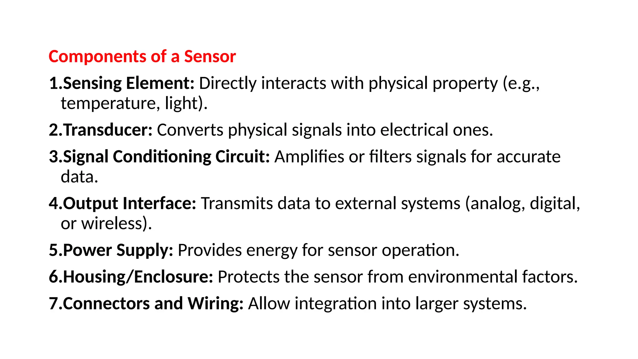 Components of a Sensor
1.Sensing Element: Directly interacts with physical property (e.g.,
temperature, light).
2.Transducer: Converts physical signals into electrical ones.
3.Signal Conditioning Circuit: Amplifies or filters signals for accurate
data.
4.Output Interface: Transmits data to external systems (analog, digital,
or wireless).
5.Power Supply: Provides energy for sensor operation.
6.Housing/Enclosure: Protects the sensor from environmental factors.
7.Connectors and Wiring: Allow integration into larger systems.
 