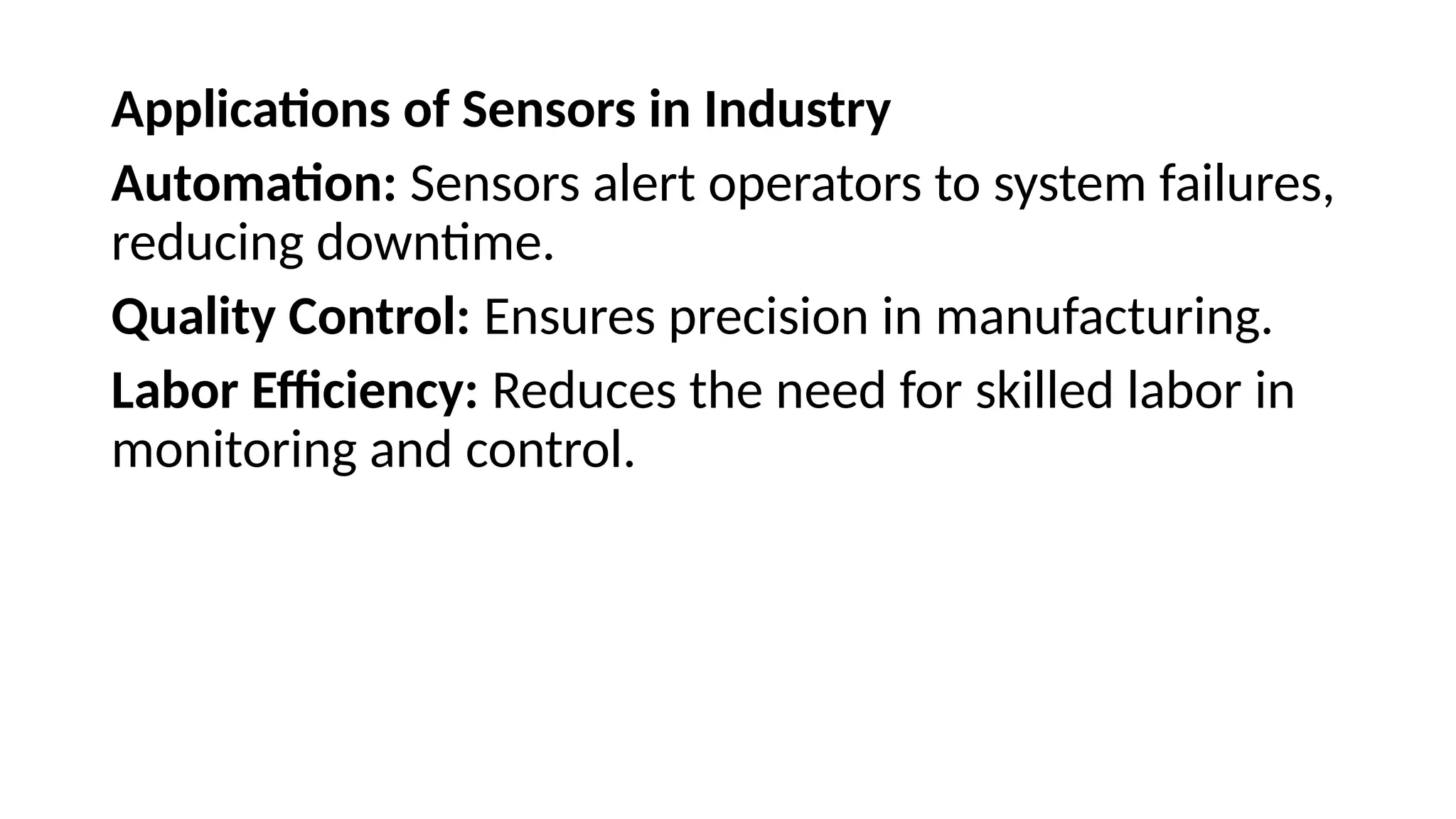 Applications of Sensors in Industry
Automation: Sensors alert operators to system failures,
reducing downtime.
Quality Control: Ensures precision in manufacturing.
Labor Efficiency: Reduces the need for skilled labor in
monitoring and control.
 