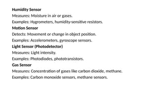 Humidity Sensor
Measures: Moisture in air or gases.
Examples: Hygrometers, humidity-sensitive resistors.
Motion Sensor
Detects: Movement or change in object position.
Examples: Accelerometers, gyroscope sensors.
Light Sensor (Photodetector)
Measures: Light intensity.
Examples: Photodiodes, phototransistors.
Gas Sensor
Measures: Concentration of gases like carbon dioxide, methane.
Examples: Carbon monoxide sensors, methane sensors.
 
