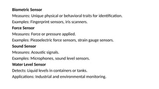 Biometric Sensor
Measures: Unique physical or behavioral traits for identification.
Examples: Fingerprint sensors, iris scanners.
Force Sensor
Measures: Force or pressure applied.
Examples: Piezoelectric force sensors, strain gauge sensors.
Sound Sensor
Measures: Acoustic signals.
Examples: Microphones, sound level sensors.
Water Level Sensor
Detects: Liquid levels in containers or tanks.
Applications: Industrial and environmental monitoring.
 