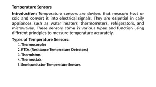 Temperature Sensors
Introduction: Temperature sensors are devices that measure heat or
cold and convert it into electrical signals. They are essential in daily
appliances such as water heaters, thermometers, refrigerators, and
microwaves. These sensors come in various types and function using
different principles to measure temperature accurately.
Types of Temperature Sensors:
1. Thermocouples
2. RTDs (Resistance Temperature Detectors)
3. Thermistors
4. Thermostats
5. Semiconductor Temperature Sensors
 