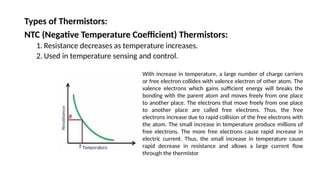 Types of Thermistors:
NTC (Negative Temperature Coefficient) Thermistors:
1. Resistance decreases as temperature increases.
2. Used in temperature sensing and control.
With increase in temperature, a large number of charge carriers
or free electron collides with valence electron of other atom. The
valence electrons which gains sufficient energy will breaks the
bonding with the parent atom and moves freely from one place
to another place. The electrons that move freely from one place
to another place are called free electrons. Thus, the free
electrons increase due to rapid collision of the free electrons with
the atom. The small increase in temperature produce millions of
free electrons. The more free electrons cause rapid increase in
electric current. Thus, the small increase in temperature cause
rapid decrease in resistance and allows a large current flow
through the thermistor
 