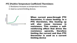 PTC (Positive Temperature Coefficient) Thermistors:
1. Resistance increases as temperature increases.
2. Used as current-limiting devices.
When current pass-through PTC
thermistor, it cause heating. In a
PTC thermistor, this heating up
will also cause increase in
resistance. This creates a self-
reinforcing effect that drives the
resistance upwards, therefore
limiting the current and thus PTC
thermistor is used as a current
limiting device
 