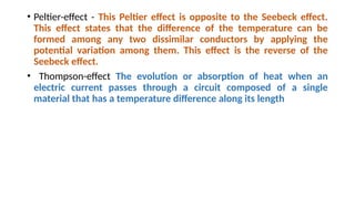 • Peltier-effect - This Peltier effect is opposite to the Seebeck effect.
This effect states that the difference of the temperature can be
formed among any two dissimilar conductors by applying the
potential variation among them. This effect is the reverse of the
Seebeck effect.
• Thompson-effect The evolution or absorption of heat when an
electric current passes through a circuit composed of a single
material that has a temperature difference along its length
 