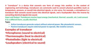 A "transducer" is a device that converts one form of energy into another. In the context of
engineering and technology, transducers are commonly used to convert physical quantities (such as
temperature, pressure, or sound) into electrical signals, or vice versa. For example, a microphone is a
transducer that converts sound waves into electrical signals, and a loudspeaker does the reverse by
converting electrical signals into sound.
Input and Output: Transducers receive input energy (mechanical, thermal, acoustic, etc.) and convert
it to a different form, usually electrical.
Types:
• Active transducers generate output without external power, like piezoelectric sensors.
• Passive transducers require external power to operate, like resistive sensors.
Examples of transducer
•Microphones (sound to electrical)
•Thermocouples (heat to electrical)
•Photodiodes (light to electrical)
•Loudspeakers (electrical to sound)
 