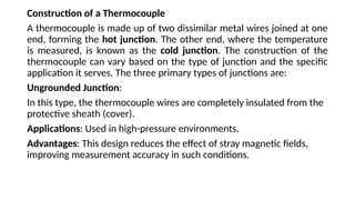 Construction of a Thermocouple
A thermocouple is made up of two dissimilar metal wires joined at one
end, forming the hot junction. The other end, where the temperature
is measured, is known as the cold junction. The construction of the
thermocouple can vary based on the type of junction and the specific
application it serves. The three primary types of junctions are:
Ungrounded Junction:
In this type, the thermocouple wires are completely insulated from the
protective sheath (cover).
Applications: Used in high-pressure environments.
Advantages: This design reduces the effect of stray magnetic fields,
improving measurement accuracy in such conditions.
 