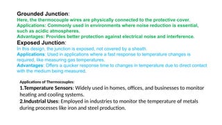 Grounded Junction:
Here, the thermocouple wires are physically connected to the protective cover.
Applications: Commonly used in environments where noise reduction is essential,
such as acidic atmospheres.
Advantages: Provides better protection against electrical noise and interference.
Exposed Junction:
In this design, the junction is exposed, not covered by a sheath.
Applications: Used in applications where a fast response to temperature changes is
required, like measuring gas temperatures.
Advantages: Offers a quicker response time to changes in temperature due to direct contact
with the medium being measured.
Applications of Thermocouples:
1.Temperature Sensors: Widely used in homes, offices, and businesses to monitor
heating and cooling systems.
2.Industrial Uses: Employed in industries to monitor the temperature of metals
during processes like iron and steel production.
 