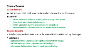 Types of Sensors
Active Sensors
Active sensors emit their own radiation to measure the environment.
Examples:
• Radar: Measures distance, speed, and size using radio waves.
• Lidar: Uses lasers to detect distances.
• Sonar: Uses sound waves underwater for navigation.
• Infrared Sensors: Emit IR radiation for distance measurement.
Passive Sensors
• Passive sensors detect natural radiation emitted or reflected by the target.
• Examples:
Optical Cameras: Capture visible light and infrared for images.
Infrared Sensors: Detect heat emitted from objects.
Microwave Radiometers: Used in weather monitoring.
 