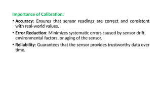 Importance of Calibration:
• Accuracy: Ensures that sensor readings are correct and consistent
with real-world values.
• Error Reduction: Minimizes systematic errors caused by sensor drift,
environmental factors, or aging of the sensor.
• Reliability: Guarantees that the sensor provides trustworthy data over
time.
 