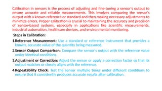 Calibration in sensors is the process of adjusting and fine-tuning a sensor's output to
ensure accurate and reliable measurements. This involves comparing the sensor's
output with a known reference or standard and then making necessary adjustments to
minimize errors. Proper calibration is crucial to maintaining the accuracy and precision
of sensor-based systems, especially in applications like scientific measurements,
industrial automation, healthcare devices, and environmental monitoring.
Steps in Calibration:
1.Reference Measurement: Use a standard or reference instrument that provides a
known, accurate value of the quantity being measured.
2.Sensor Output Comparison: Compare the sensor's output with the reference value
under identical conditions.
3.Adjustment or Correction: Adjust the sensor or apply a correction factor so that its
output matches or closely aligns with the reference.
4.Repeatability Check: Test the sensor multiple times under different conditions to
ensure that it consistently produces accurate results after calibration.
 